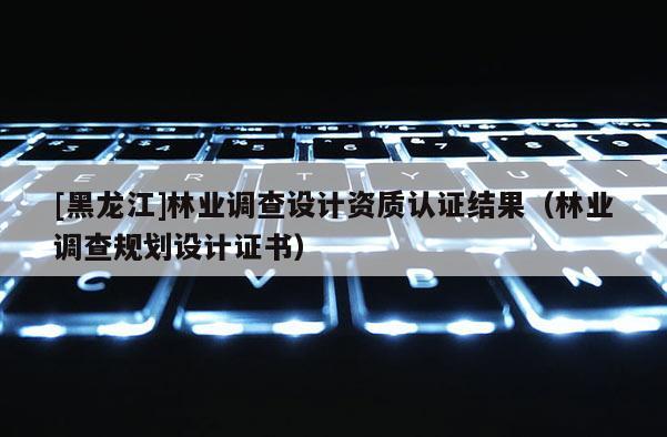 [黑龙江]林业调查设计资质认证结果（林业调查规划设计证书）