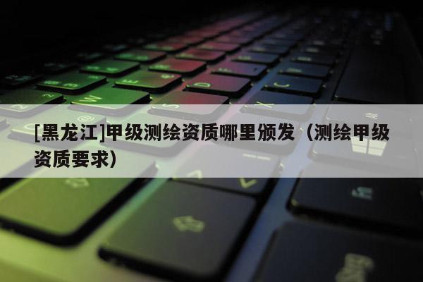 [黑龙江]甲级测绘资质哪里颁发（测绘甲级资质要求）