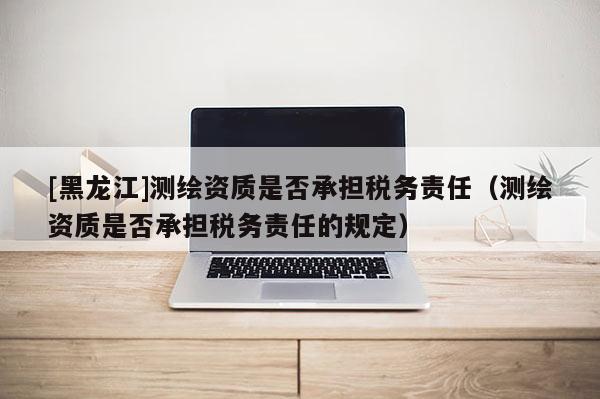 [黑龙江]测绘资质是否承担税务责任（测绘资质是否承担税务责任的规定）