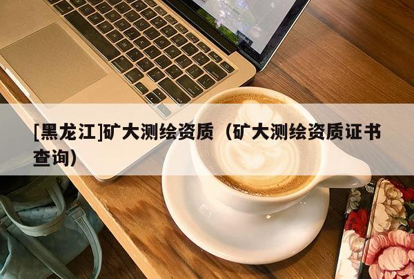[黑龙江]矿大测绘资质（矿大测绘资质证书查询）