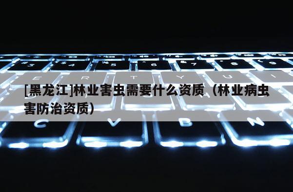 [黑龙江]林业害虫需要什么资质（林业病虫害防治资质）