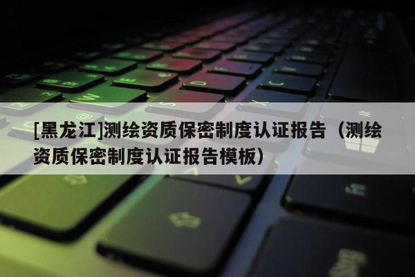 [黑龙江]测绘资质保密制度认证报告（测绘资质保密制度认证报告模板）