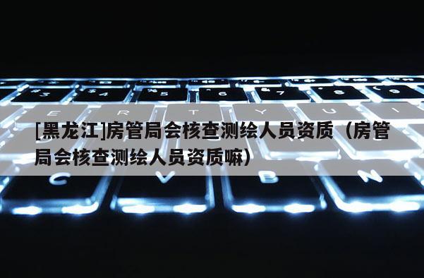 [黑龙江]房管局会核查测绘人员资质（房管局会核查测绘人员资质嘛）