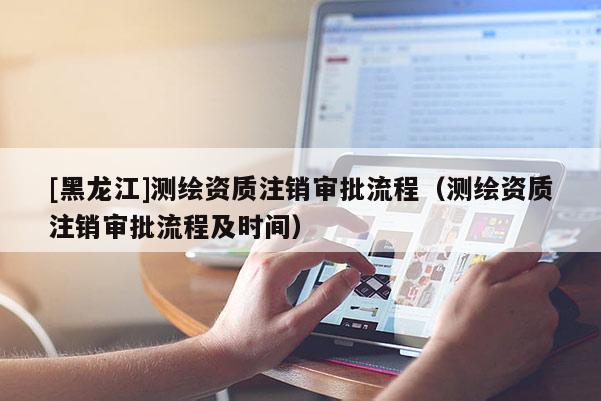 [黑龙江]测绘资质注销审批流程（测绘资质注销审批流程及时间）