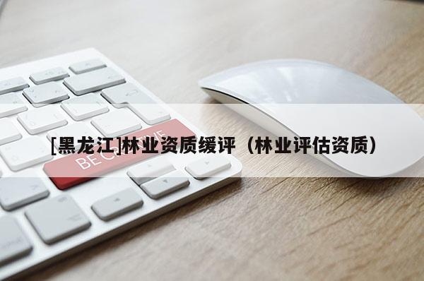 [黑龙江]林业资质缓评（林业评估资质）
