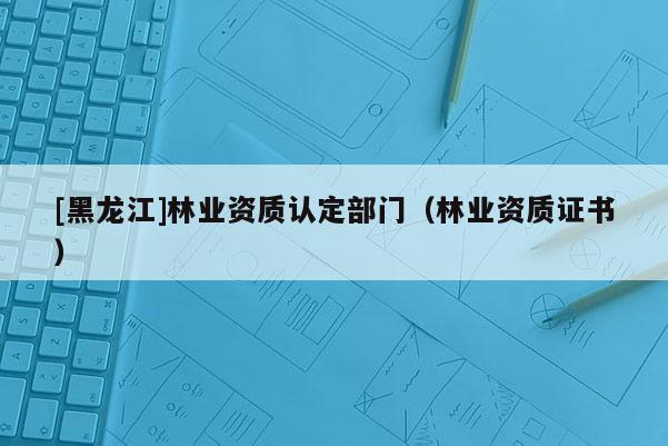 [黑龙江]林业资质认定部门（林业资质证书）