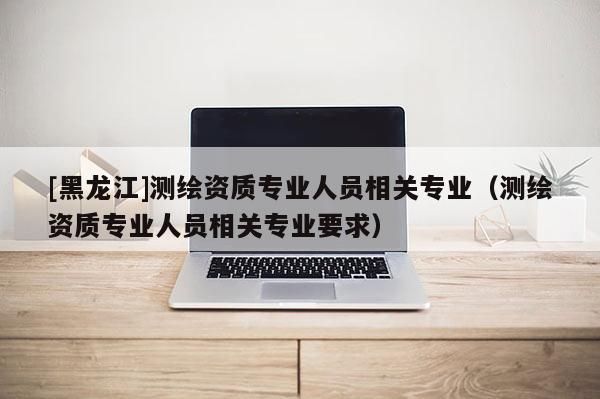 [黑龙江]测绘资质专业人员相关专业（测绘资质专业人员相关专业要求）