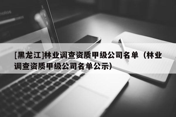 [黑龙江]林业调查资质甲级公司名单（林业调查资质甲级公司名单公示）