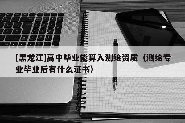 [黑龙江]高中毕业能算入测绘资质（测绘专业毕业后有什么证书）