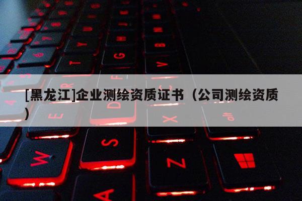 [黑龙江]企业测绘资质证书（公司测绘资质）