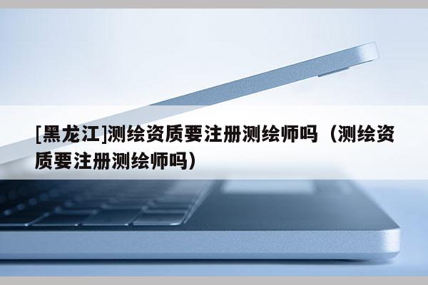 [黑龙江]测绘资质要注册测绘师吗（测绘资质要注册测绘师吗）