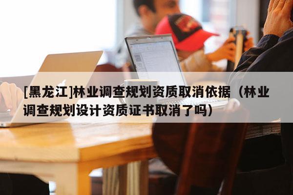 [黑龙江]林业调查规划资质取消依据（林业调查规划设计资质证书取消了吗）