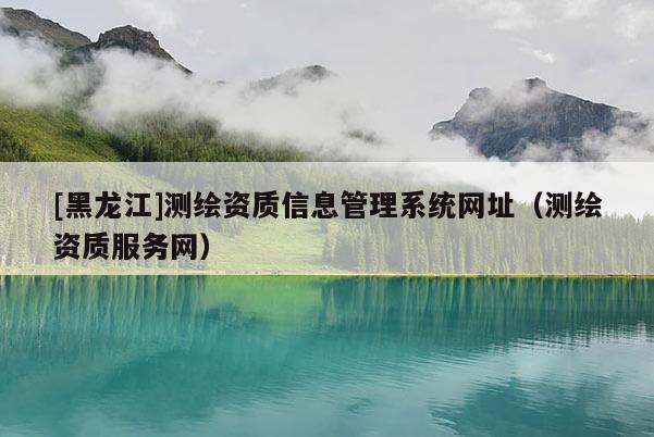 [黑龙江]测绘资质信息管理系统网址（测绘资质服务网）