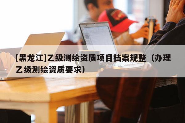 [黑龙江]乙级测绘资质项目档案规整（办理乙级测绘资质要求）