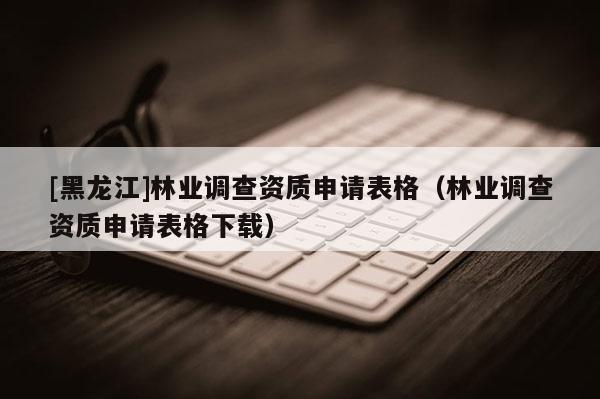 [黑龙江]林业调查资质申请表格（林业调查资质申请表格下载）