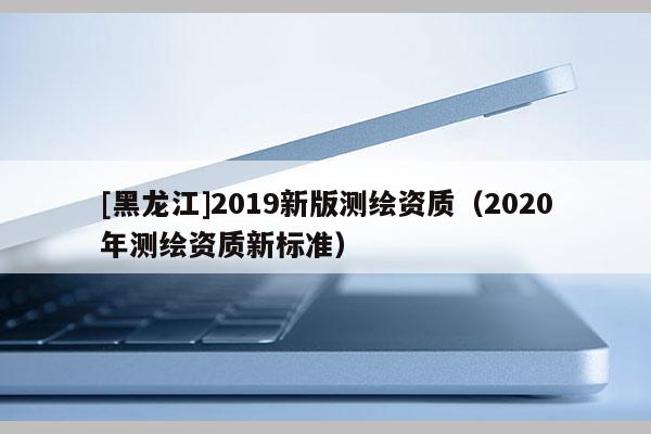 [黑龙江]2019新版测绘资质（2020年测绘资质新标准）