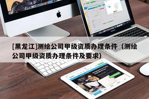 [黑龙江]测绘公司甲级资质办理条件（测绘公司甲级资质办理条件及要求）