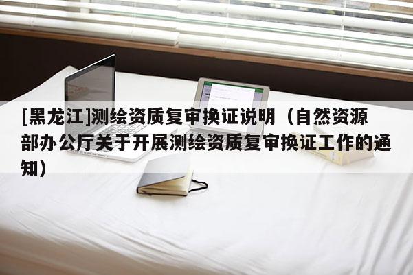 [黑龙江]测绘资质复审换证说明（自然资源部办公厅关于开展测绘资质复审换证工作的通知）