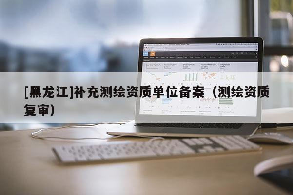 [黑龙江]补充测绘资质单位备案（测绘资质复审）