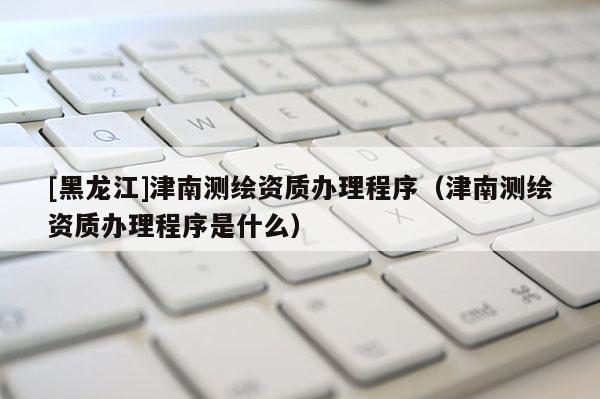 [黑龙江]津南测绘资质办理程序（津南测绘资质办理程序是什么）