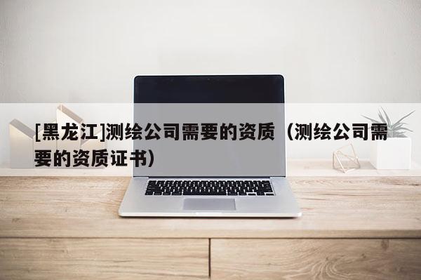 [黑龙江]测绘公司需要的资质（测绘公司需要的资质证书）