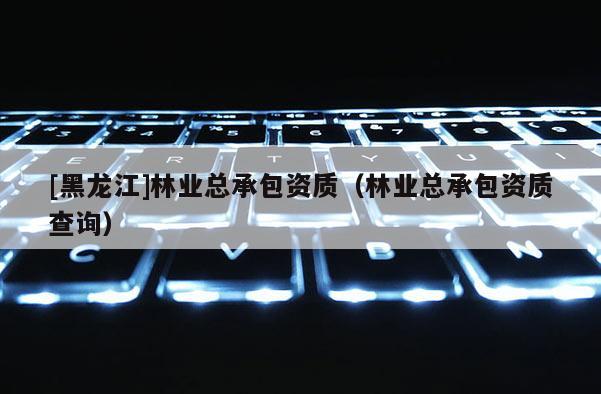 [黑龙江]林业总承包资质（林业总承包资质查询）