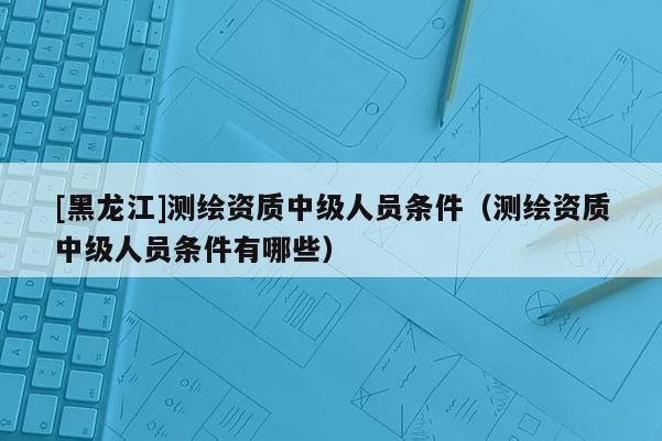 [黑龙江]测绘资质中级人员条件（测绘资质中级人员条件有哪些）