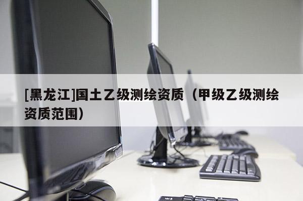 [黑龙江]国土乙级测绘资质（甲级乙级测绘资质范围）