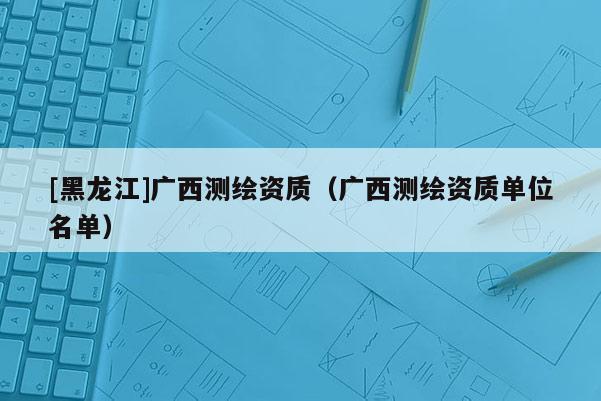 [黑龙江]广西测绘资质（广西测绘资质单位名单）