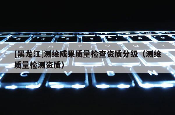 [黑龙江]测绘成果质量检查资质分级（测绘质量检测资质）