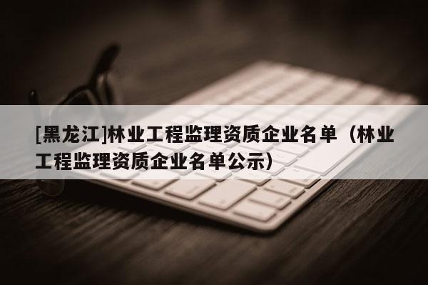 [黑龙江]林业工程监理资质企业名单（林业工程监理资质企业名单公示）