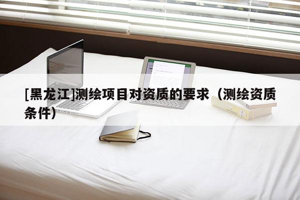 [黑龙江]测绘项目对资质的要求（测绘资质条件）