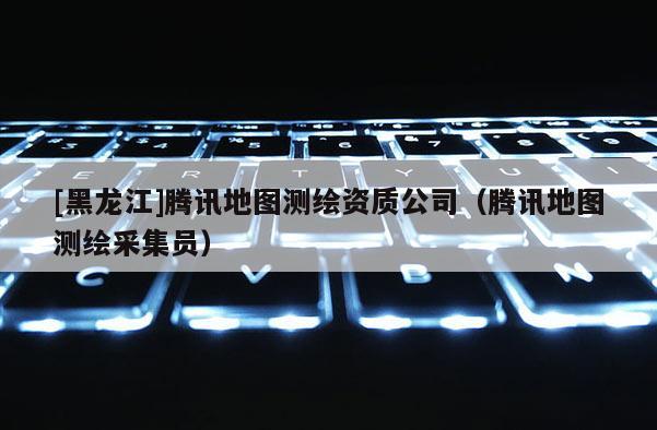 [黑龙江]腾讯地图测绘资质公司（腾讯地图测绘采集员）