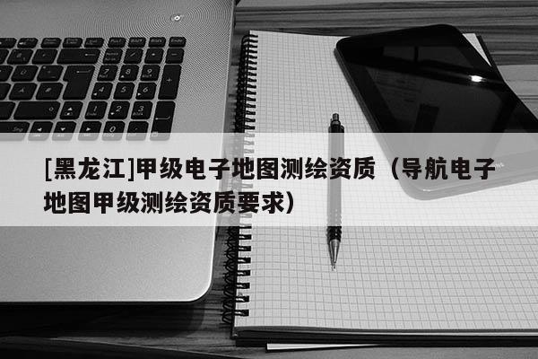 [黑龙江]甲级电子地图测绘资质（导航电子地图甲级测绘资质要求）