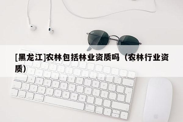 [黑龙江]农林包括林业资质吗（农林行业资质）