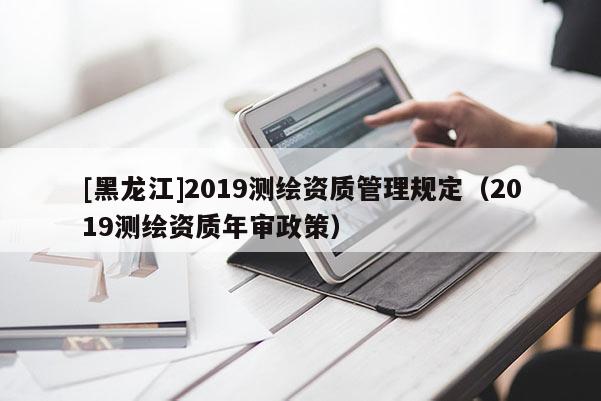 [黑龙江]2019测绘资质管理规定（2019测绘资质年审政策）