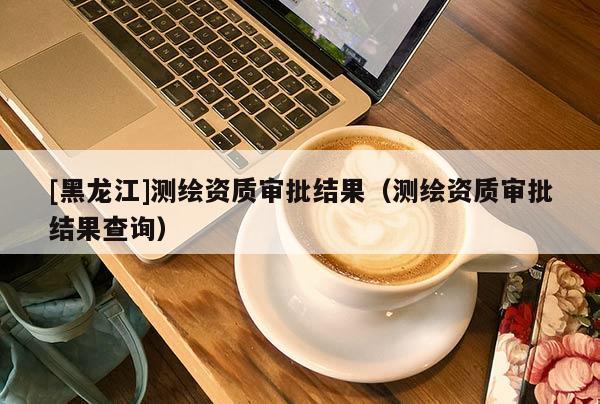 [黑龙江]测绘资质审批结果（测绘资质审批结果查询）
