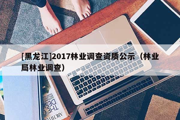 [黑龙江]2017林业调查资质公示（林业局林业调查）