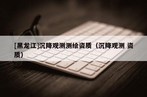 [黑龙江]沉降观测测绘资质（沉降观测 资质）