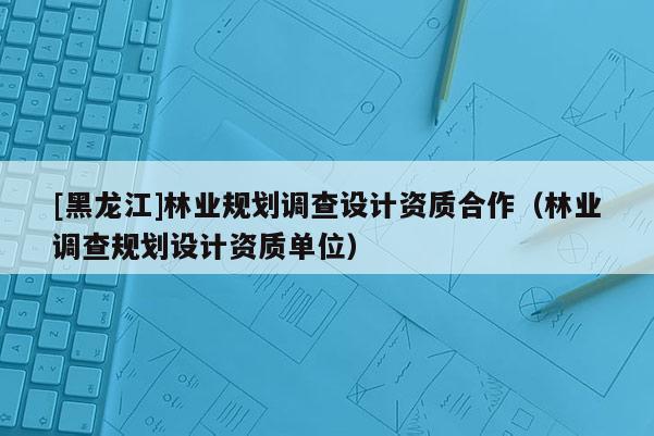 [黑龙江]林业规划调查设计资质合作（林业调查规划设计资质单位）