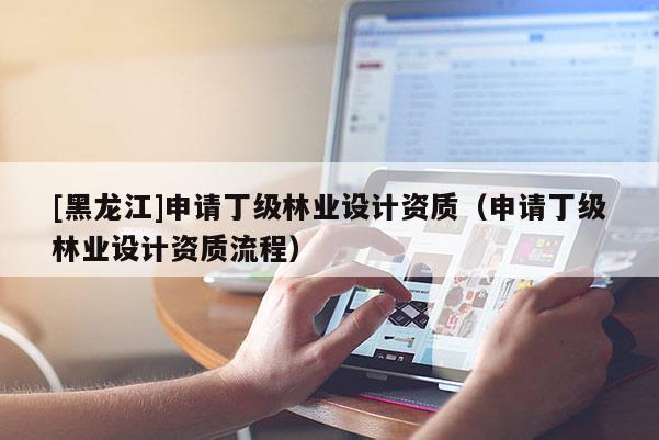 [黑龙江]申请丁级林业设计资质（申请丁级林业设计资质流程）