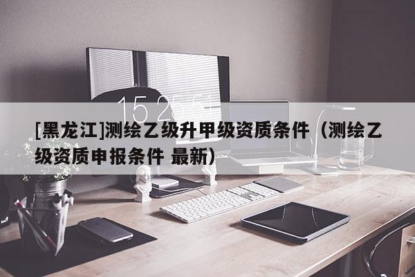 [黑龙江]测绘乙级升甲级资质条件（测绘乙级资质申报条件 最新）