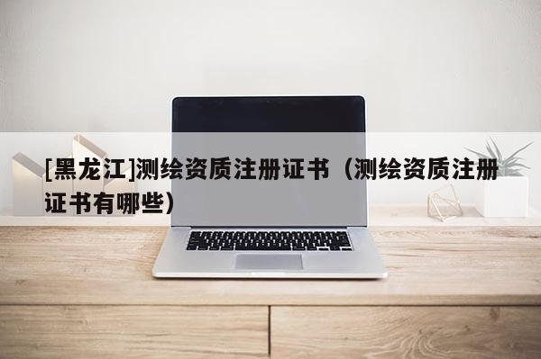 [黑龙江]测绘资质注册证书（测绘资质注册证书有哪些）