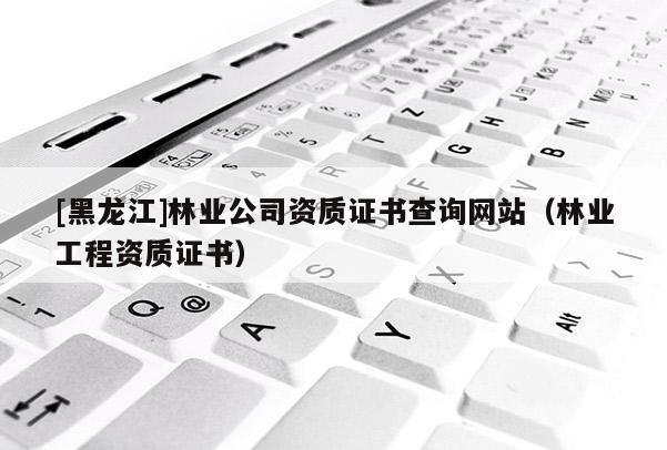 [黑龙江]林业公司资质证书查询网站（林业工程资质证书）
