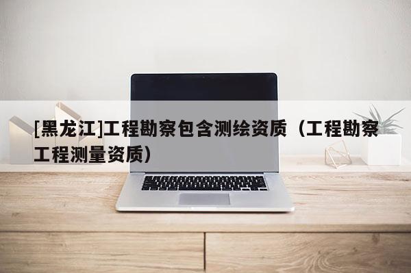 [黑龙江]工程勘察包含测绘资质（工程勘察工程测量资质）