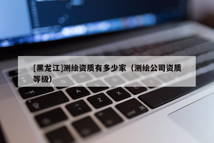 [黑龙江]测绘资质有多少家（测绘公司资质等级）