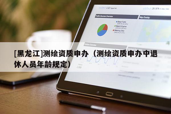 [黑龙江]测绘资质申办（测绘资质申办中退休人员年龄规定）