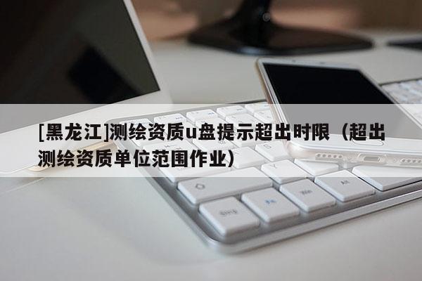 [黑龙江]测绘资质u盘提示超出时限（超出测绘资质单位范围作业）