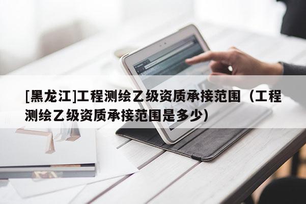 [黑龙江]工程测绘乙级资质承接范围（工程测绘乙级资质承接范围是多少）