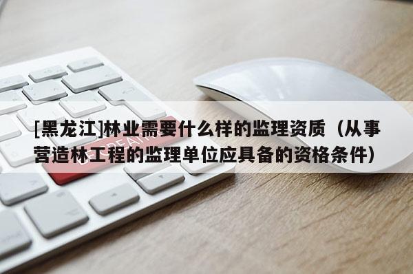[黑龙江]林业需要什么样的监理资质（从事营造林工程的监理单位应具备的资格条件）